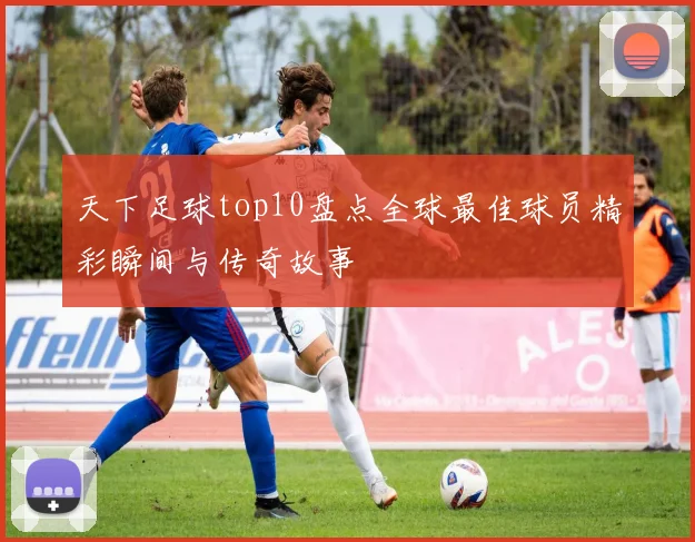 天下足球top10盘点全球最佳球员精彩瞬间与传奇故事